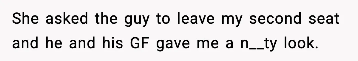 Passenger Forces Man To Leave Extra Seat On Plane After Feeling Uncomfortable, Was She In The Wrong? She asked the guy to leave my second seat and he and his GF gave me a n__ty look.