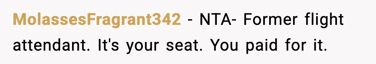 Passenger Forces Man To Leave Extra Seat On Plane After Feeling Uncomfortable, Was She In The Wrong? MolassesFragrant342 − NTA- Former flight attendant. It's your seat. You paid for it.