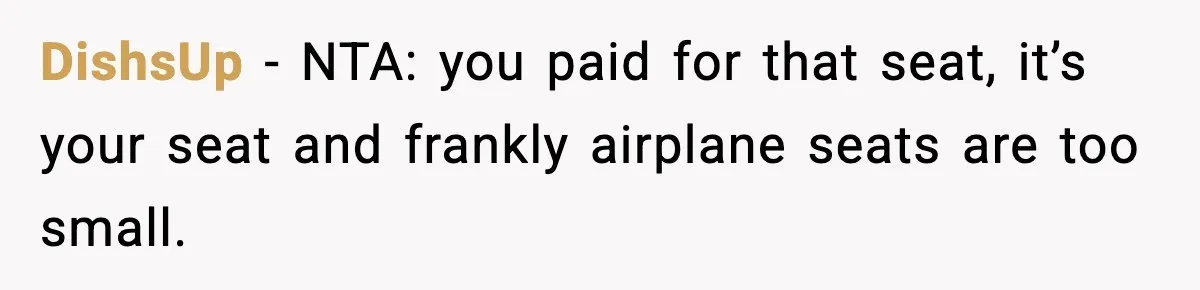 Passenger Forces Man To Leave Extra Seat On Plane After Feeling Uncomfortable, Was She In The Wrong? DishsUp − NTA: you paid for that seat, it’s your seat and frankly airplane seats are too small.