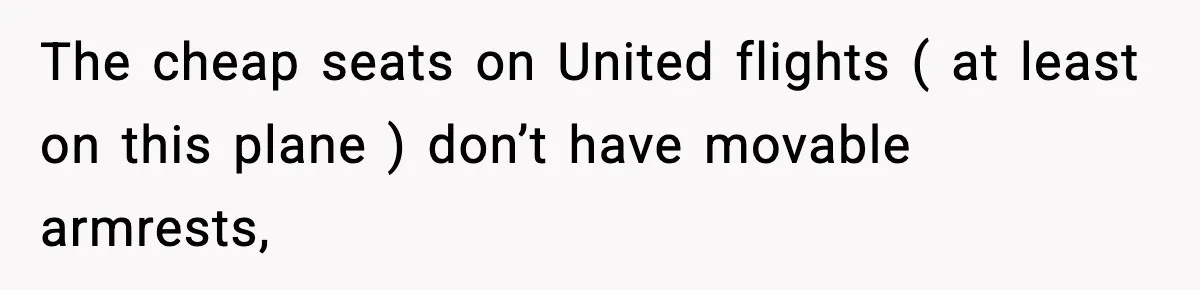 Passenger Forces Man To Leave Extra Seat On Plane After Feeling Uncomfortable, Was She In The Wrong? The cheap seats on United flights ( at least on this plane ) don’t have movable armrests,