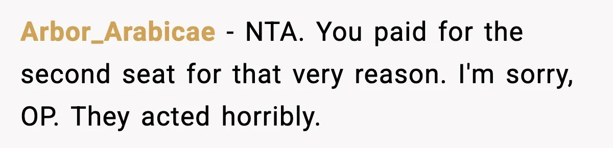 Passenger Forces Man To Leave Extra Seat On Plane After Feeling Uncomfortable, Was She In The Wrong? Arbor_Arabicae − NTA. You paid for the second seat for that very reason. I'm sorry, OP. They acted horribly.