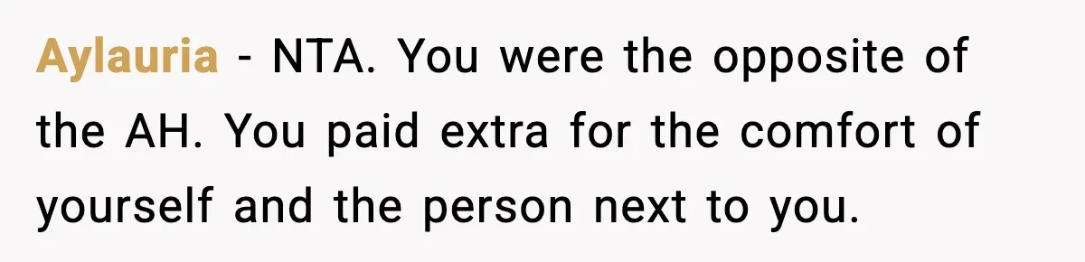 Passenger Forces Man To Leave Extra Seat On Plane After Feeling Uncomfortable, Was She In The Wrong? Aylauria − NTA. You were the opposite of the AH. You paid extra for the comfort of yourself and the person next to you.