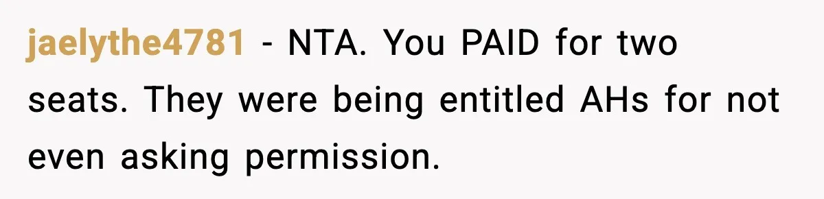 Passenger Forces Man To Leave Extra Seat On Plane After Feeling Uncomfortable, Was She In The Wrong? jaelythe4781 − NTA. You PAID for two seats. They were being entitled AHs for not even asking permission.