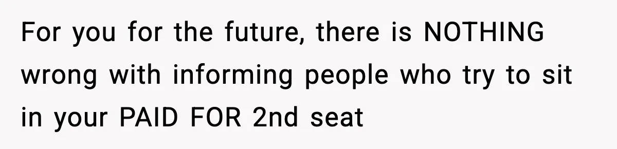 Passenger Forces Man To Leave Extra Seat On Plane After Feeling Uncomfortable, Was She In The Wrong? For you for the future, there is NOTHING wrong with informing people who try to sit in your PAID FOR 2nd seat