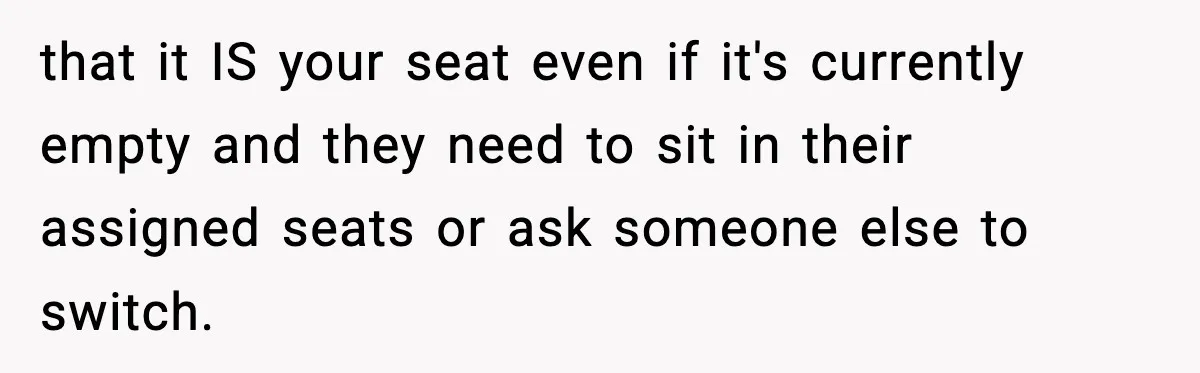 Passenger Forces Man To Leave Extra Seat On Plane After Feeling Uncomfortable, Was She In The Wrong? that it IS your seat even if it's currently empty and they need to sit in their assigned seats or ask someone else to switch.