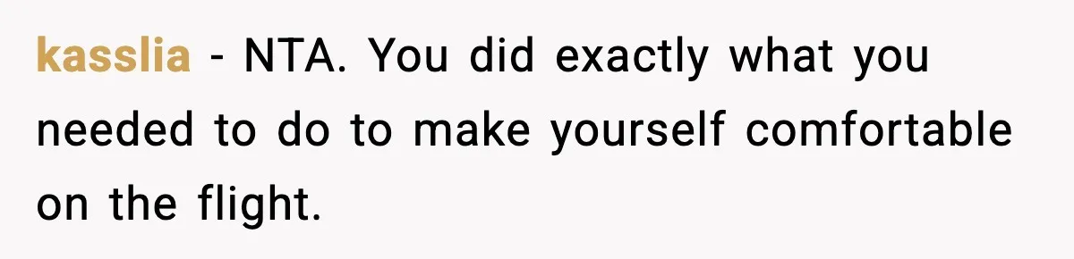 Passenger Forces Man To Leave Extra Seat On Plane After Feeling Uncomfortable, Was She In The Wrong? kasslia − NTA. You did exactly what you needed to do to make yourself comfortable on the flight.