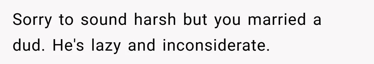 Burned-Out ICU Nurse Finally Snaps After Husband Blows Off Their First Free Saturday In 18 Months Sorry to sound harsh but you married a dud. He's lazy and inconsiderate.