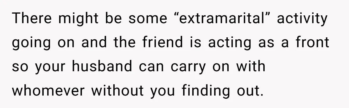 Burned-Out ICU Nurse Finally Snaps After Husband Blows Off Their First Free Saturday In 18 Months There might be some “extramarital” activity going on and the friend is acting as a front so your husband can carry on with whomever without you finding out.