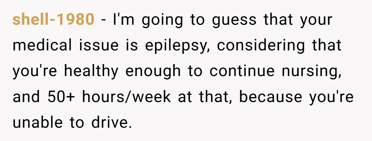 Burned-Out ICU Nurse Finally Snaps After Husband Blows Off Their First Free Saturday In 18 Months shell-1980 − I'm going to guess that your medical issue is epilepsy, considering that you're healthy enough to continue nursing, and 50+ hours/week at that, because you're unable to drive.