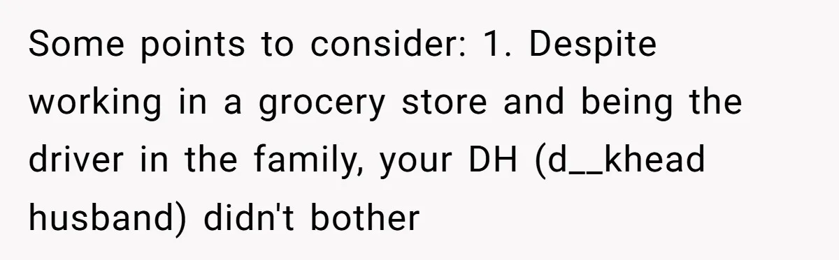 Burned-Out ICU Nurse Finally Snaps After Husband Blows Off Their First Free Saturday In 18 Months Some points to consider: 1. Despite working in a grocery store and being the driver in the family, your DH (d__khead husband) didn't bother