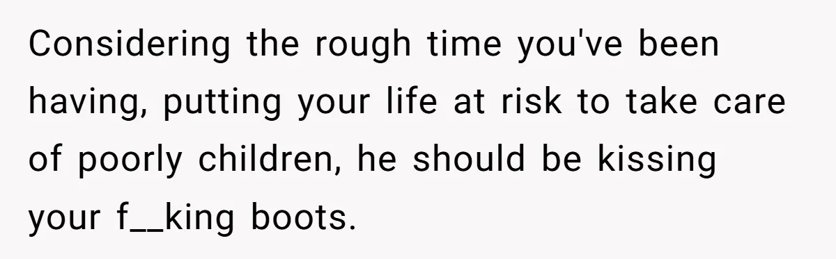 Burned-Out ICU Nurse Finally Snaps After Husband Blows Off Their First Free Saturday In 18 Months Considering the rough time you've been having, putting your life at risk to take care of poorly children, he should be kissing your f__king boots.
