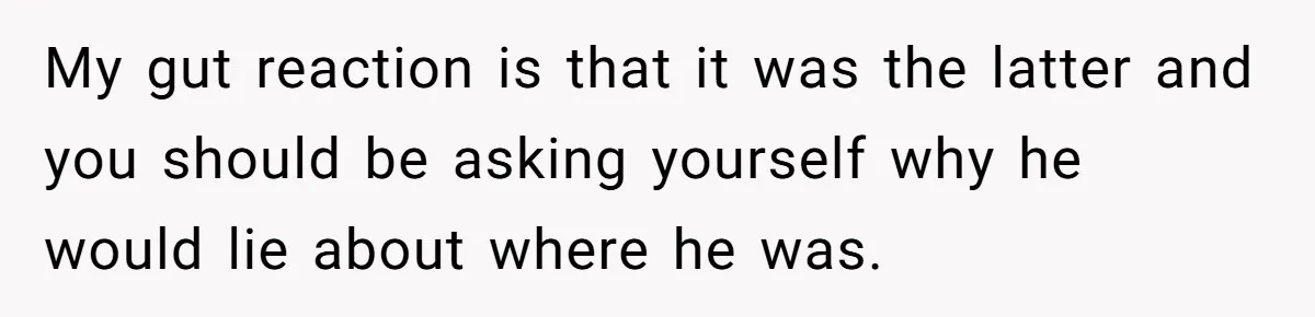 Burned-Out ICU Nurse Finally Snaps After Husband Blows Off Their First Free Saturday In 18 Months My gut reaction is that it was the latter and you should be asking yourself why he would lie about where he was.