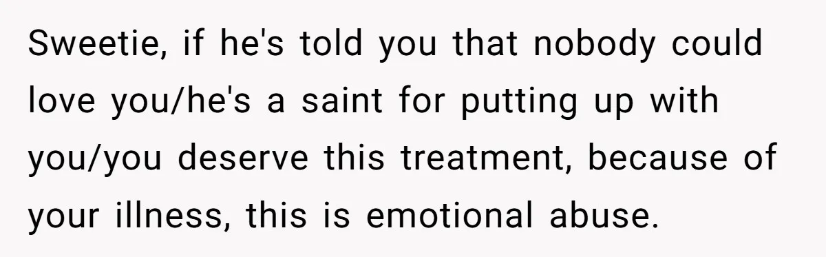 Burned-Out ICU Nurse Finally Snaps After Husband Blows Off Their First Free Saturday In 18 Months Sweetie, if he's told you that nobody could love you/he's a saint for putting up with you/you deserve this treatment, because of your illness, this is emotional abuse.
