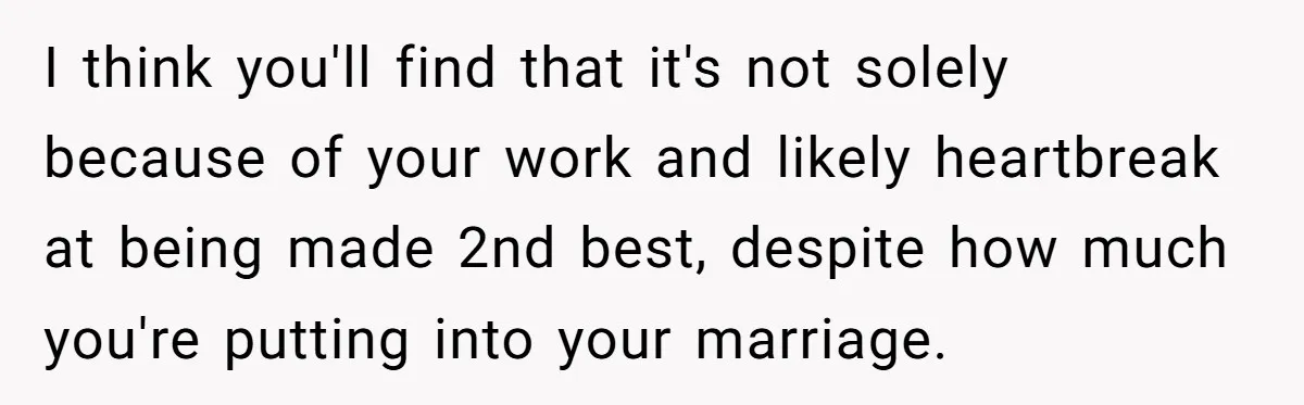 Burned-Out ICU Nurse Finally Snaps After Husband Blows Off Their First Free Saturday In 18 Months I think you'll find that it's not solely because of your work and likely heartbreak at being made 2nd best, despite how much you're putting into your marriage.