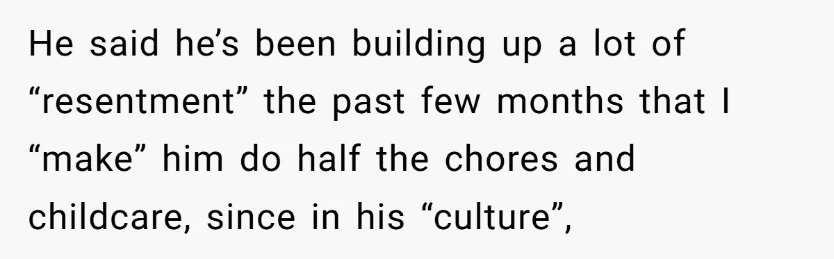 Wife Left Doing Every Chore Alone Snaps And Brands Husband’s “Southern Culture” Garbage He said he’s been building up a lot of “resentment” the past few months that I “make” him do half the chores and childcare, since in his “culture”,