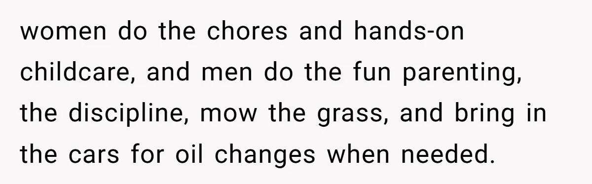 Wife Left Doing Every Chore Alone Snaps And Brands Husband’s “Southern Culture” Garbage women do the chores and hands-on childcare, and men do the fun parenting, the discipline, mow the grass, and bring in the cars for oil changes when needed.