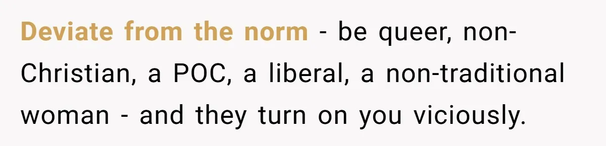 Wife Left Doing Every Chore Alone Snaps And Brands Husband’s “Southern Culture” Garbage Deviate from the norm - be queer, non-Christian, a POC, a liberal, a non-traditional woman - and they turn on you viciously.
