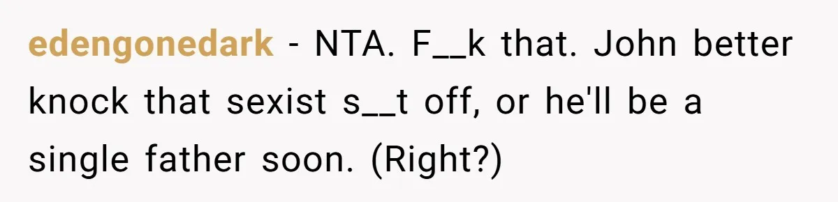Wife Left Doing Every Chore Alone Snaps And Brands Husband’s “Southern Culture” Garbage edengonedark − NTA. F__k that. John better knock that sexist s__t off, or he'll be a single father soon. (Right?)