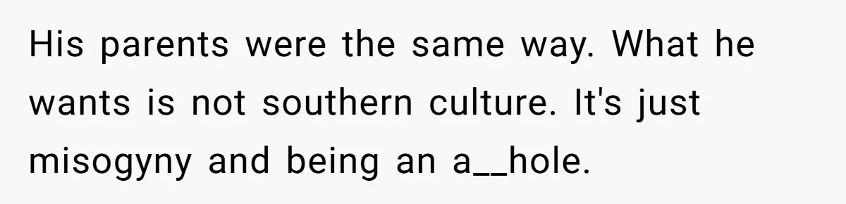 Wife Left Doing Every Chore Alone Snaps And Brands Husband’s “Southern Culture” Garbage His parents were the same way. What he wants is not southern culture. It's just misogyny and being an a__hole.