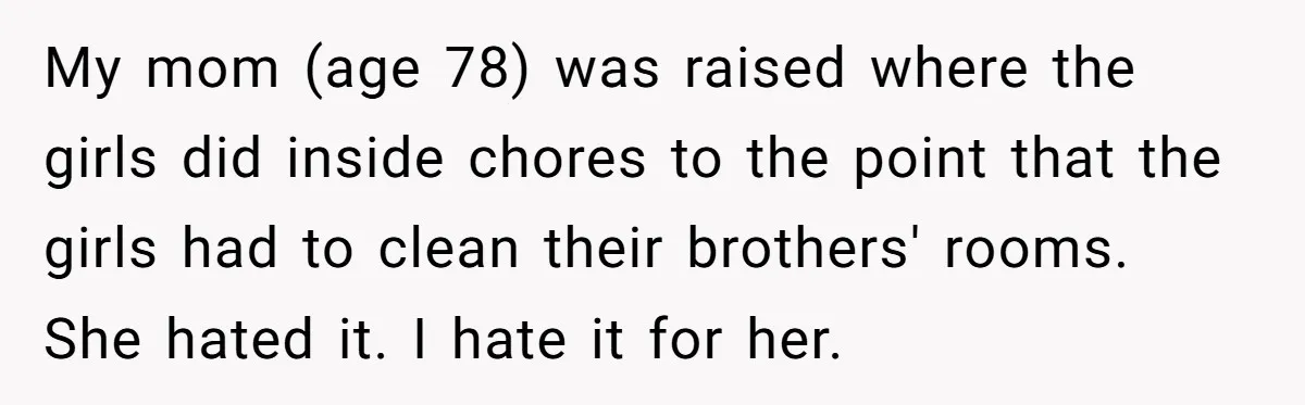 Wife Left Doing Every Chore Alone Snaps And Brands Husband’s “Southern Culture” Garbage My mom (age 78) was raised where the girls did inside chores to the point that the girls had to clean their brothers' rooms. She hated it. I hate it...