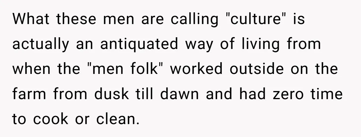 Wife Left Doing Every Chore Alone Snaps And Brands Husband’s “Southern Culture” Garbage What these men are calling "culture" is actually an antiquated way of living from when the "men folk" worked outside on the farm from dusk till dawn and had zero...