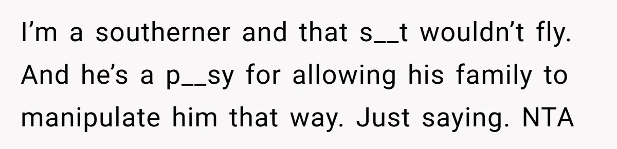 Wife Left Doing Every Chore Alone Snaps And Brands Husband’s “Southern Culture” Garbage I’m a southerner and that s__t wouldn’t fly. And he’s a p__sy for allowing his family to manipulate him that way. Just saying. NTA