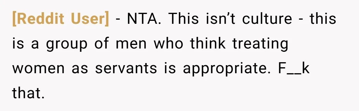 [Reddit User] − NTA. This isn’t culture - this is a group of men who think treating women as servants is appropriate. F__k that.