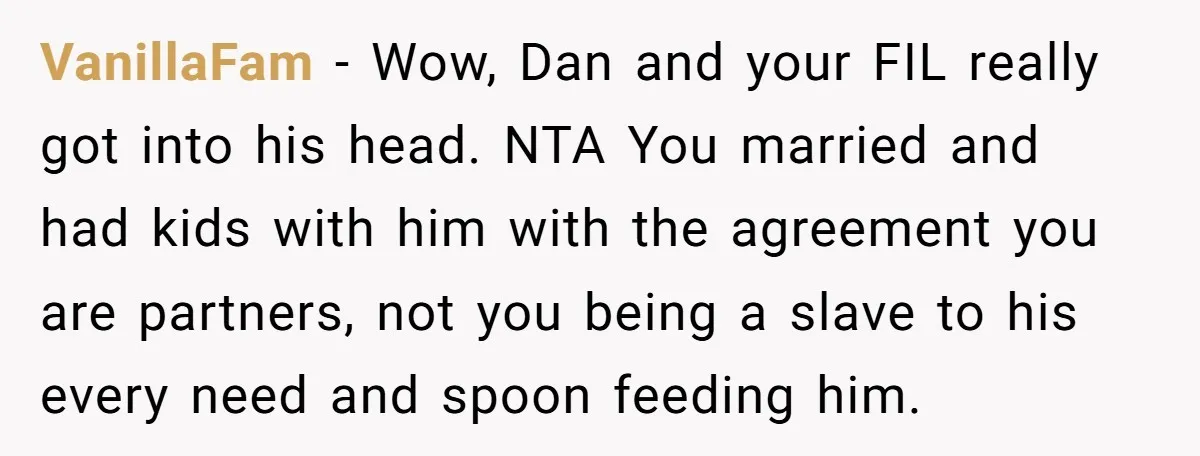 Wife Left Doing Every Chore Alone Snaps And Brands Husband’s “Southern Culture” Garbage VanillaFam − Wow, Dan and your FIL really got into his head. NTA You married and had kids with him with the agreement you are partners, not you being a...