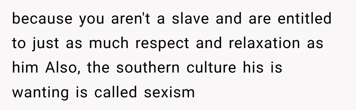 Wife Left Doing Every Chore Alone Snaps And Brands Husband’s “Southern Culture” Garbage because you aren't a slave and are entitled to just as much respect and relaxation as him Also, the southern culture his is wanting is called sexism