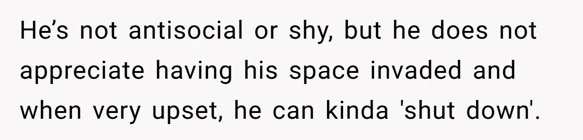 Dad Kicks Daughter’s Friends Out Of House After Infringing On Son’s Space He’s not antisocial or shy, but he does not appreciate having his space invaded and when very upset, he can kinda 'shut down'.