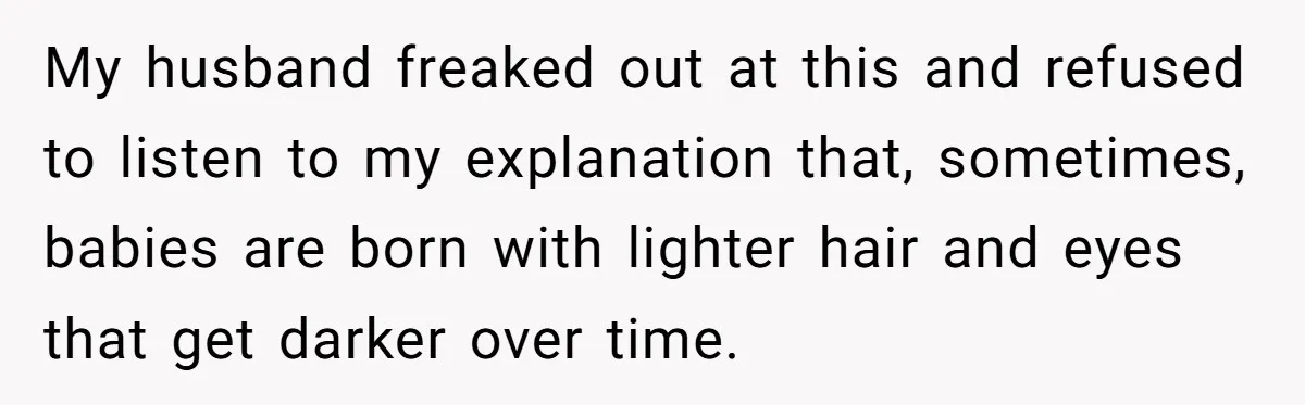 Husband Threatens Divorce Over Baby’s Looks, Gets Burned By Wife’s ‘I Told You So’ Moment My husband freaked out at this and refused to listen to my explanation that, sometimes, babies are born with lighter hair and eyes that get darker over time.