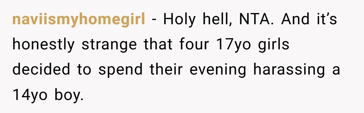 Dad Kicks Daughter’s Friends Out Of House After Infringing On Son’s Space naviismyhomegirl − Holy hell, NTA. And it’s honestly strange that four 17yo girls decided to spend their evening harassing a 14yo boy.