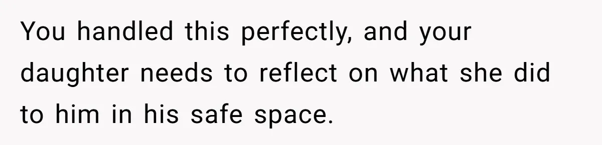 Dad Kicks Daughter’s Friends Out Of House After Infringing On Son’s Space You handled this perfectly, and your daughter needs to reflect on what she did to him in his safe space.