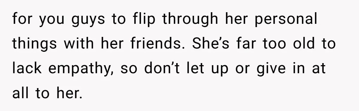 Dad Kicks Daughter’s Friends Out Of House After Infringing On Son’s Space for you guys to flip through her personal things with her friends. She’s far too old to lack empathy, so don’t let up or give in at all to her.