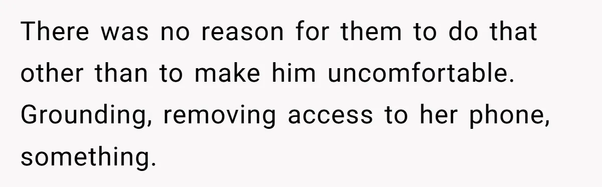 Dad Kicks Daughter’s Friends Out Of House After Infringing On Son’s Space There was no reason for them to do that other than to make him uncomfortable. Grounding, removing access to her phone, something.