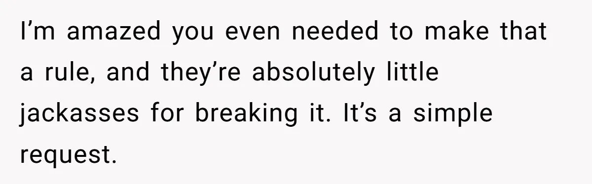 Dad Kicks Daughter’s Friends Out Of House After Infringing On Son’s Space I’m amazed you even needed to make that a rule, and they’re absolutely little jackasses for breaking it. It’s a simple request.