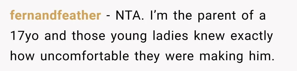 Dad Kicks Daughter’s Friends Out Of House After Infringing On Son’s Space fernandfeather − NTA. I’m the parent of a 17yo and those young ladies knew exactly how uncomfortable they were making him.