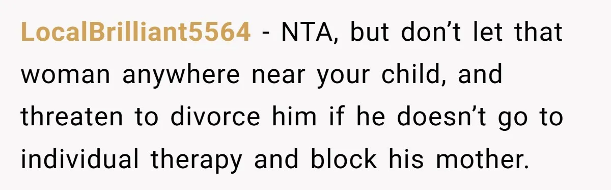 Husband Threatens Divorce Over Baby’s Looks, Gets Burned By Wife’s ‘I Told You So’ Moment LocalBrilliant5564 − NTA, but don’t let that woman anywhere near your child, and threaten to divorce him if he doesn’t go to individual therapy and block his mother.
