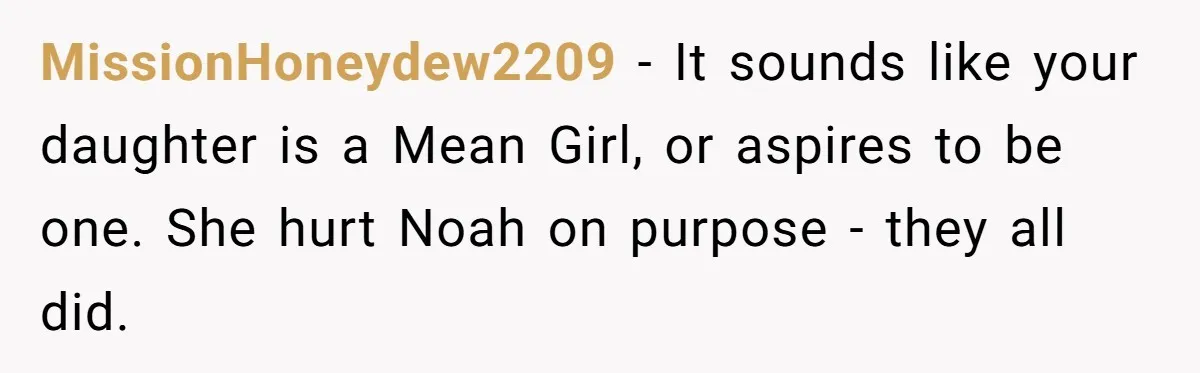 Dad Kicks Daughter’s Friends Out Of House After Infringing On Son’s Space MissionHoneydew2209 − It sounds like your daughter is a Mean Girl, or aspires to be one. She hurt Noah on purpose - they all did.
