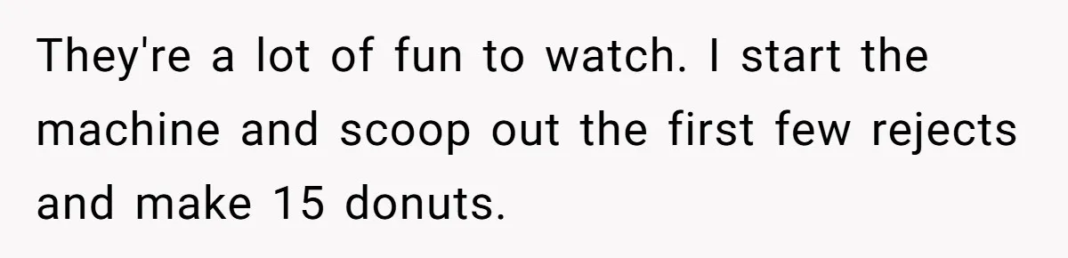 Karen Insists On Donuts Straight From Boiling Oil, Carnival Worker Hands Her What She Wishes For - Raw They're a lot of fun to watch. I start the machine and scoop out the first few rejects and make 15 donuts.