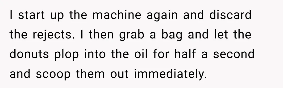 Karen Insists On Donuts Straight From Boiling Oil, Carnival Worker Hands Her What She Wishes For - Raw I start up the machine again and discard the rejects. I then grab a bag and let the donuts plop into the oil for half a second and scoop them...