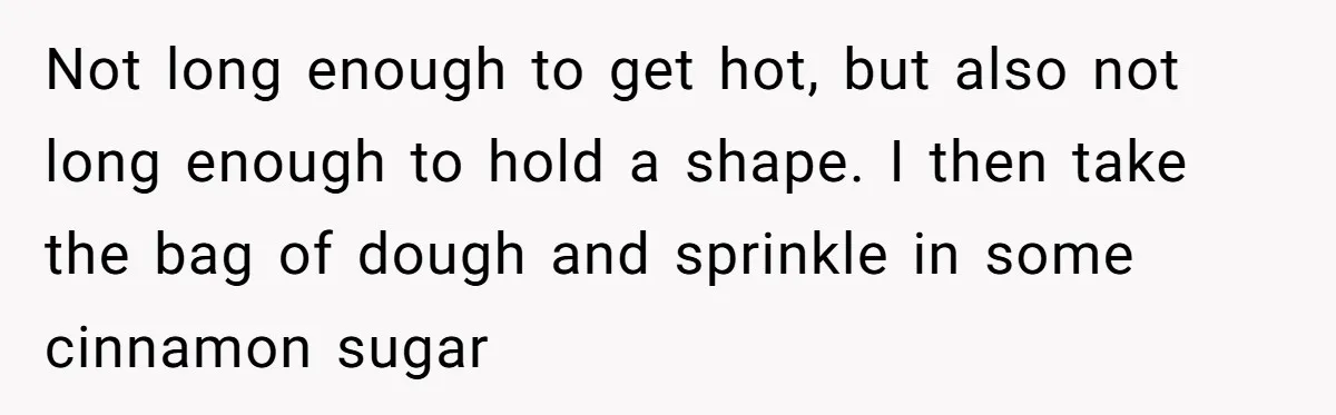 Karen Insists On Donuts Straight From Boiling Oil, Carnival Worker Hands Her What She Wishes For - Raw Not long enough to get hot, but also not long enough to hold a shape. I then take the bag of dough and sprinkle in some cinnamon sugar