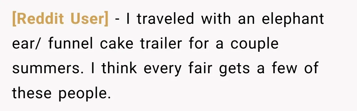 [Reddit User] − I traveled with an elephant ear/ funnel cake trailer for a couple summers. I think every fair gets a few of these people.