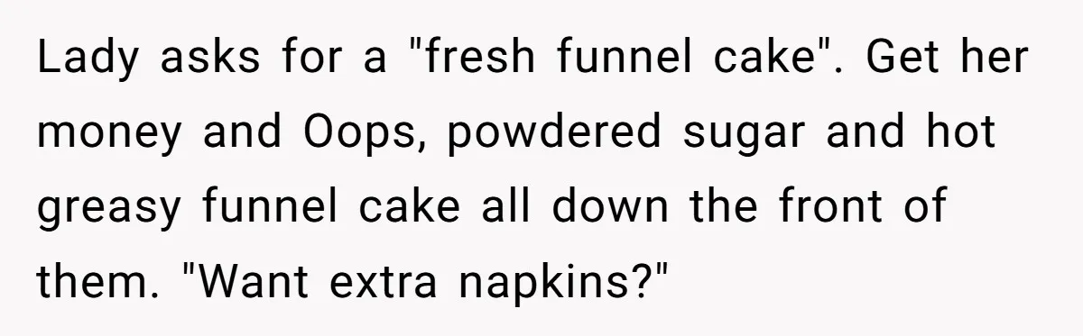 Karen Insists On Donuts Straight From Boiling Oil, Carnival Worker Hands Her What She Wishes For - Raw Lady asks for a "fresh funnel cake". Get her money and Oops, powdered sugar and hot greasy funnel cake all down the front of them. "Want extra napkins?"