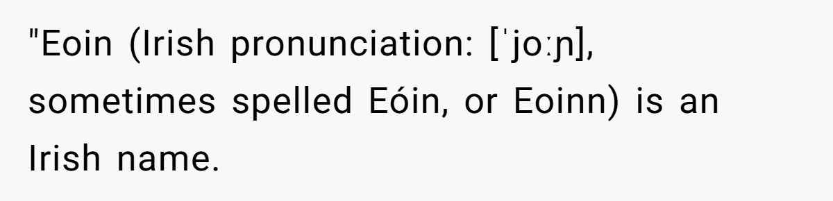 "Eoin (Irish pronunciation: [ˈjoːɲ], sometimes spelled Eóin, or Eoinn) is an Irish name.