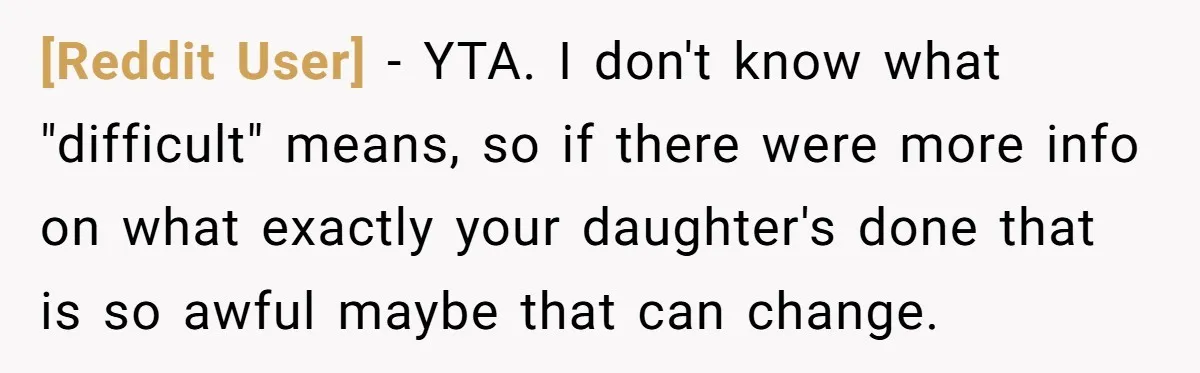 [Reddit User] − YTA. I don't know what "difficult" means, so if there were more info on what exactly your daughter's done that is so awful maybe that can change.