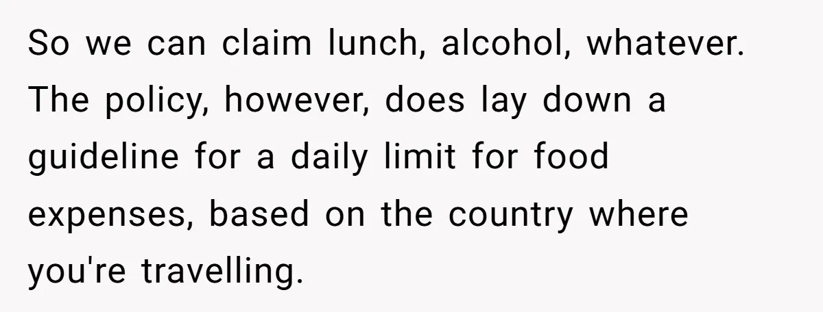 When The Boss Said £40 Was The Limit, Consultant Bought Meals For The Homeless To Make Sure He Hit It So we can claim lunch, alcohol, whatever. The policy, however, does lay down a guideline for a daily limit for food expenses, based on the country where you're travelling.