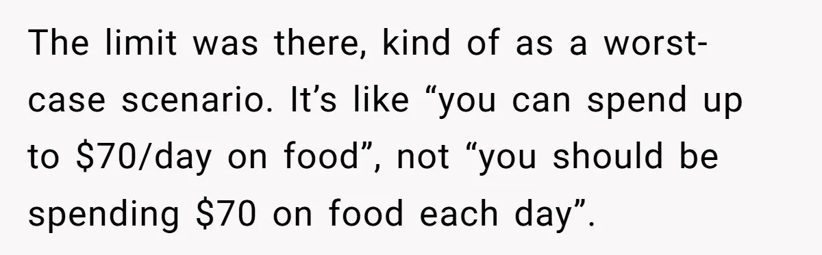 When The Boss Said £40 Was The Limit, Consultant Bought Meals For The Homeless To Make Sure He Hit It The limit was there, kind of as a worst-case scenario. It’s like “you can spend up to $70/day on food”, not “you should be spending $70 on food each day”.