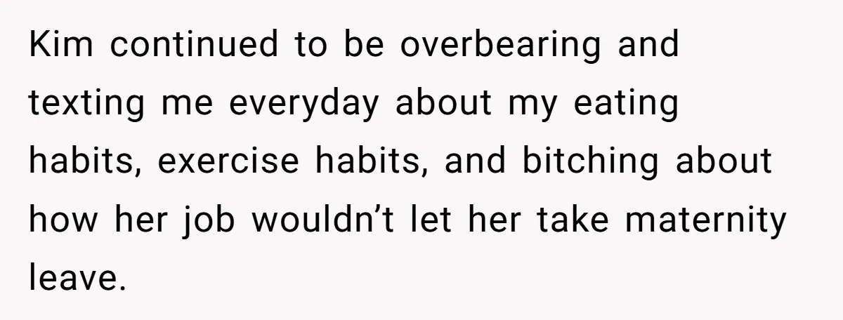 Mom-to-Be Publicly Pushes Back After Ex’s Girlfriend Announces “Their” Pregnancy Kim continued to be overbearing and texting me everyday about my eating habits, exercise habits, and bitching about how her job wouldn’t let her take maternity leave.