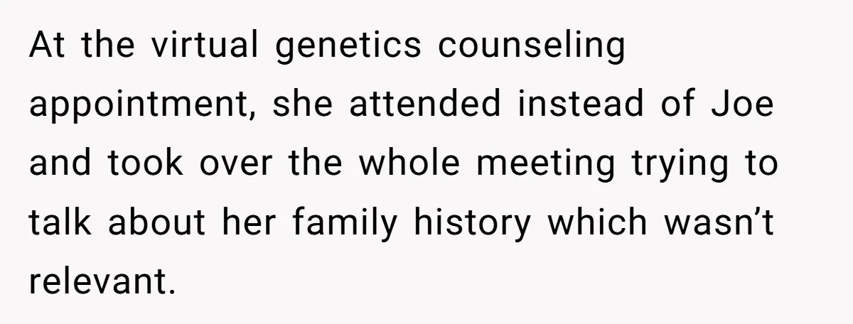 Mom-to-Be Publicly Pushes Back After Ex’s Girlfriend Announces “Their” Pregnancy At the virtual genetics counseling appointment, she attended instead of Joe and took over the whole meeting trying to talk about her family history which wasn’t relevant.